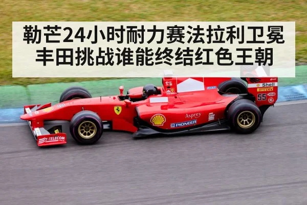 勒芒24小时耐力赛法拉利卫冕丰田挑战谁能终结红色王朝