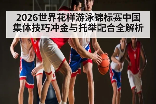 2026世界花样游泳锦标赛中国集体技巧冲金与托举配合全解析